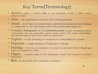 Key Terms[Terminology]
• Access-a subject or object’s ability to use, manipulate, modify, or affect another
subject or object
• Asset - the organizational resource that is being protected.
• Attack - an act that is an intentional or unintentional attempt to cause damage
or compromise to the information and/or the systems that support it.
• Control, Safeguard or Countermeasure- security mechanisms, policies
or procedures that can successfully counter attacks, reduce risk, resolve vulnerabilities,
and otherwise improve the security within an organization
• Exploit – to take advantage of weaknesses or vulnerability in a system
• Exposure - a single instance of being open to damage.
• Hacking - Good: to use computers or systems for enjoyment; Bad: to illegally gain
access to a computer or system
• Object - a passive entity in the information system that receives or contains
information
• Risk- the probability that something can happen.
22
 