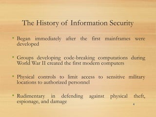 The History of Information Security
• Began immediately after the first mainframes were
developed
• Groups developing code-breaking computations during
World War II created the first modern computers
• Physical controls to limit access to sensitive military
locations to authorized personnel
• Rudimentary in defending against physical theft,
espionage, and damage 4
 