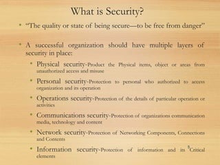 What is Security?
• “The quality or state of being secure—to be free from danger”
• A successful organization should have multiple layers of
security in place:
• Physical security-Product the Physical items, object or areas from
unauthorized access and misuse
• Personal security-Protection to personal who authorized to access
organization and its operation
• Operations security-Protection of the details of particular operation or
activities
• Communications security-Protection of organizations communication
media, technology and content
• Network security-Protection of Networking Components, Connections
and Contents
• Information security-Protection of information and its Critical
elements
5
 