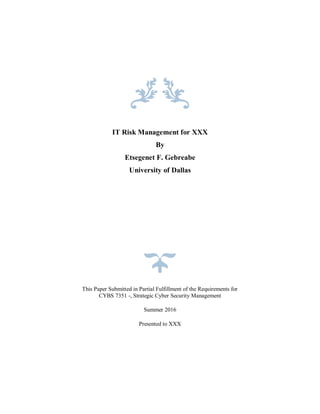 IT Risk Management for XXX
By
Etsegenet F. Gebreabe
University of Dallas
This Paper Submitted in Partial Fulfillment of the Requirements for
CYBS 7351 -, Strategic Cyber Security Management
Summer 2016
Presented to XXX
 