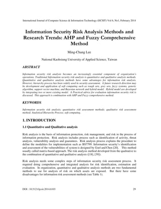 International Journal of Computer Science & Information Technology (IJCSIT) Vol 6, No1, February 2014
DOI : 10.5121/ijcsit.2014.6103 29
Information Security Risk Analysis Methods and
Research Trends: AHP and Fuzzy Comprehensive
Method
Ming-Chang Lee
National Kaohsiung University of Applied Science, Taiwan
ABSTRACT
Information security risk analysis becomes an increasingly essential component of organization’s
operations. Traditional Information security risk analysis is quantitative and qualitative analysis methods.
Quantitative and qualitative analysis methods have some advantages for information risk analysis.
However, hierarchy process has been widely used in security assessment. A future research direction may
be development and application of soft computing such as rough sets, grey sets, fuzzy systems, generic
algorithm, support vector machine, and Bayesian network and hybrid model. Hybrid model are developed
by integrating two or more existing model. A Practical advice for evaluation information security risk is
discussed. This approach is combination with AHP and Fuzzy comprehensive method.
KEYWORDS
Information security risk analysis; quantitative risk assessment methods; qualitative risk assessment
method; Analytical Hierarchy Process; soft computing.
1. INTRODUCTION
1.1 Quantitative and Qualitative analysis
Risk analysis is the basis of information protection, risk management, and risk in the process of
information protection. Risk analysis includes process such as identification of activity, threat
analysis, vulnerability analysis and guarantees. Risk analysis process explains the procedure to
define the modalities for implementation such as BS7799. Information security’s identification
and assessment of the vulnerabilities of system is designed by Goel and Chen [20]. This method
usually called matrix-based approach. The risk analysis method developed from the qualitative to
the combination of quantitative and qualitative analysis ([18], [39]).
Risk analysis needs some complex steps of information security risk assessment process. It
required doing comprehensive and integrated analysis for risk identification, estimation and
evaluation. In organization, quantitative and qualitative analysis methods are two fundamental
methods to use for analysis of risk on which assets are exposed. But there have some
disadvantages for information risk assessment methods (see Table 1).
 