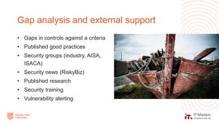• Gaps in controls against a criteria
• Published good practices
• Security groups (industry, AISA,
ISACA)
• Security news (RiskyBiz)
• Published research
• Security training
• Vulnerability alerting
Gap analysis and external support
 