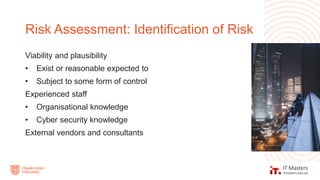 Viability and plausibility
• Exist or reasonable expected to
• Subject to some form of control
Experienced staff
• Organisational knowledge
• Cyber security knowledge
External vendors and consultants
Risk Assessment: Identification of Risk
 