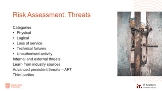 Categories
• Physical
• Logical
• Loss of service
• Technical failures
• Unauthorised activity
Internal and external threats
Learn from industry sources
Advanced persistent threats – APT
Third parties
Risk Assessment: Threats
 