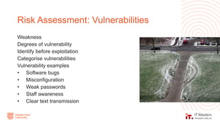 Weakness
Degrees of vulnerability
Identify before exploitation
Categorise vulnerabilities
Vulnerability examples
• Software bugs
• Misconfiguration
• Weak passwords
• Staff awareness
• Clear text transmission
Risk Assessment: Vulnerabilities
 