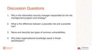 1. Why is the information security manager responsible for the risk
management program and strategy?
2. What is the difference between a plausible risk and a possible
risk?
3. Name and describe two types of common vulnerabilities.
4. Why does organisational knowledge assist in threat
identification?
Discussion Questions
 