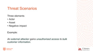 Three elements
• Actor
• Asset
• Negative impact
Example:
An external attacker gains unauthorised access to bulk
customer information.
Threat Scenarios
 