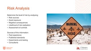 Determine the level of risk by analysing:
• Risk sources
• Asset exposure
• Negative consequences
• Likelihood of risk realisation
• Assessment of controls
Sources of this information:
• Past experience
• Published standards
• Experiments and testing
• Consultants
Risk Analysis
 