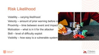 Volatility – varying likelihood
Velocity – amount of prior warning before incident
Proximity – time between event and impact
Motivation – what is in it for the attacker
Skill – level of difficulty exploit
Visibility – how easy is a vulnerable system found
Risk Likelihood
 