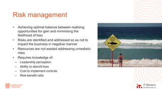 • Achieving optimal balance between realising
opportunities for gain and minimising the
likelihood of loss
• Risks are identified and addressed so as not to
impact the business in negative manner
• Resources are not wasted addressing unrealistic
risks
• Requires knowledge of:
– Leadership perception
– Ability to absorb loss
– Cost to implement controls
– Risk-benefit ratio
Risk management
 
