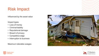 Influenced by the asset value
Impact types
• Loss of money
• Criminal liability
• Reputational damage
• Breach of privacy
• Competitive edge
• Interruption to business
Maximum tolerable outages
Risk Impact
 