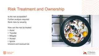 Is the risk acceptable?
Further analysis required
Rank risks by severity
How can the risk be treated
• Avoid
• Transfer
• Mitigate
• Accept
• Ignore
Inherent and residual risk
Risk Treatment and Ownership
 