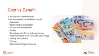Is the cost less than the benefit
What are the obvious and hidden costs?
• Acquisition
• Deployment and integration
• Support and maintenance
• Testing
• Compliance monitoring and enforcement
• Inconvenience to users (useability vs security)
• Slowing the business
• Training
• Decommissioning and disposal
Cost vs Benefit
 