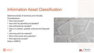 Determine levels of sensitivity and criticality
Considerations
• How many levels?
• How will it be identified and labelled?
• How will levels be handled?
• How is it created, updated, archived and disposed
of?
• How long will it be retained?
• Who is the owner and custodian?
• Who approves access?
Keep is SIMPLE
Information Asset Classification
 