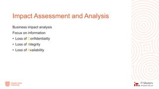 Business impact analysis
Focus on information
• Loss of Confidentiality
• Loss of Integrity
• Loss of Availability
Impact Assessment and Analysis
 