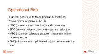 Risks that occur due to failed process or mistakes
Recovery time objectives - RTOs
• RPO (recovery point objective) – data restoration
• SDO (service delivery objective) – service restoration
• MTO (maximum tolerable outage) – maximum time in
recovery mode
• AIW (allowable interruption window) – maximum service
loss
Operational Risk
 