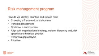 How do we identify, prioritise and reduce risk?
• Choosing a framework and structure
• Periodic assessment
• Continuous improvement
• Align with organisational strategy, culture, hierarchy and, risk
appetite and financial position
• Perform a gap analysis
• Prioritise
Risk management program
 
