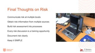 Communicate risk at multiple levels
Obtain risk information from multiple sources
Build risk assessment into processes
Every risk discussion is a training opportunity
Document risk clearly
Keep it SIMPLE
Final Thoughts on Risk
 