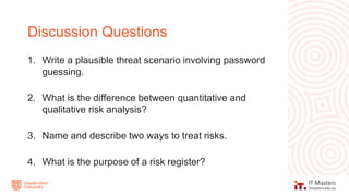 1. Write a plausible threat scenario involving password
guessing.
2. What is the difference between quantitative and
qualitative risk analysis?
3. Name and describe two ways to treat risks.
4. What is the purpose of a risk register?
Discussion Questions
 