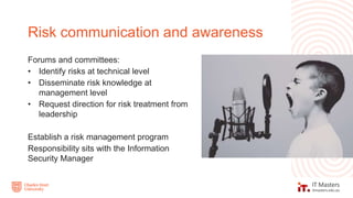 Forums and committees:
• Identify risks at technical level
• Disseminate risk knowledge at
management level
• Request direction for risk treatment from
leadership
Establish a risk management program
Responsibility sits with the Information
Security Manager
Risk communication and awareness
 