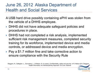 June 26, 2012 Alaska Department of
Health and Social Services
A USB hard drive possibly containing ePHI was stolen from
the vehicle of a DHHS employee.
 DHHS did not have adequate safeguard policies and
procedures in place.
 DHHS had not completed a risk analysis, implemented
sufficient risk management measures, completed security
training for its workforce, implemented device and media
controls, or addressed device and media encryption.
 Pay a $1.7 million fine and take corrective action to
ensure compliance with the Security Rule
Staggers, N., Gallagher, L., Goncalves, L., & Nelson, R. (in press). Confidentiality, safety and security. In R. Nelson & N. Staggers,
Health Informatics: An Interdisciplinary Approach. St Louis: Elsevier
13
 