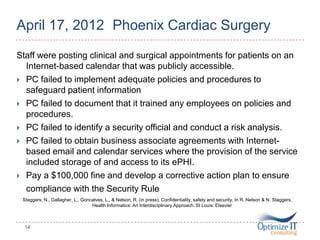 April 17, 2012 Phoenix Cardiac Surgery
Staff were posting clinical and surgical appointments for patients on an
Internet-based calendar that was publicly accessible.
 PC failed to implement adequate policies and procedures to
safeguard patient information
 PC failed to document that it trained any employees on policies and
procedures.
 PC failed to identify a security official and conduct a risk analysis.
 PC failed to obtain business associate agreements with Internet-
based email and calendar services where the provision of the service
included storage of and access to its ePHI.
 Pay a $100,000 fine and develop a corrective action plan to ensure
compliance with the Security Rule
Staggers, N., Gallagher, L., Goncalves, L., & Nelson, R. (in press). Confidentiality, safety and security. In R. Nelson & N. Staggers,
Health Informatics: An Interdisciplinary Approach. St Louis: Elsevier
14
 