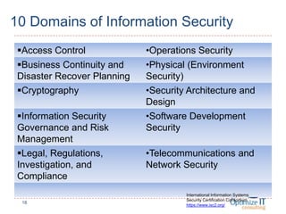 10 Domains of Information Security
Access Control •Operations Security
Business Continuity and
Disaster Recover Planning
•Physical (Environment
Security)
Cryptography •Security Architecture and
Design
Information Security
Governance and Risk
Management
•Software Development
Security
Legal, Regulations,
Investigation, and
Compliance
•Telecommunications and
Network Security
18
International Information Systems
Security Certification Consortium
https://www.isc2.org/
 