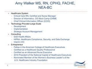 Amy Walker MS, RN, CPHQ, FACHE,
NEA-BC
.
 Healthcare System
 Critical Care RN, Certified and Nurse Manager
 Director of Informatics, CIO Boot Camp-CHIME
 Chief Clinical Information Officer (CCIO)
 Technology Provider-Large Scale
 Development
 Implementation
 Strategic Account Management
 Consulting
 DoD Health Affairs
 HIPAA, Healthcare Compliance, Security, and Data Exchange
 Interim CIO
 Entrepreneur
 Fellow in the American College of Healthcare Executives
 Certified as a Healthcare Quality Professional
 Certified as an Advanced Nurse Executive
 2010 President of the National Capital of Healthcare Executives
 Nominated Member of the Women’s Business Leader’s of the
U.S. Healthcare Industry Foundation
2
 