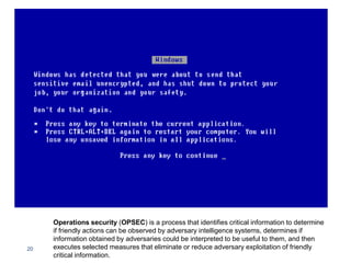 20
Operations security (OPSEC) is a process that identifies critical information to determine
if friendly actions can be observed by adversary intelligence systems, determines if
information obtained by adversaries could be interpreted to be useful to them, and then
executes selected measures that eliminate or reduce adversary exploitation of friendly
critical information.
 
