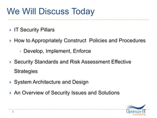 We Will Discuss Today
 IT Security Pillars
 How to Appropriately Construct Policies and Procedures
 Develop, Implement, Enforce
 Security Standards and Risk Assessment Effective
Strategies
 System Architecture and Design
 An Overview of Security Issues and Solutions
3
 