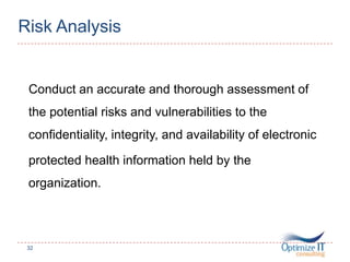 Risk Analysis
Conduct an accurate and thorough assessment of
the potential risks and vulnerabilities to the
confidentiality, integrity, and availability of electronic
protected health information held by the
organization.
32
 