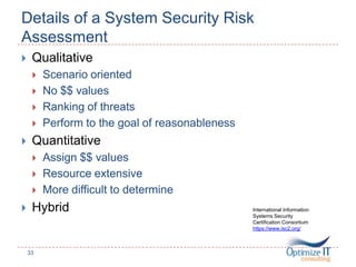 Details of a System Security Risk
Assessment
 Qualitative
 Scenario oriented
 No $$ values
 Ranking of threats
 Perform to the goal of reasonableness
 Quantitative
 Assign $$ values
 Resource extensive
 More difficult to determine
 Hybrid
33
International Information
Systems Security
Certification Consortium
https://www.isc2.org/
 