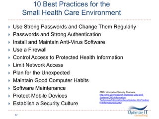 10 Best Practices for the
Small Health Care Environment
 Use Strong Passwords and Change Them Regularly
 Passwords and Strong Authentication
 Install and Maintain Anti-Virus Software
 Use a Firewall
 Control Access to Protected Health Information
 Limit Network Access
 Plan for the Unexpected
 Maintain Good Computer Habits
 Software Maintenance
 Protect Mobile Devices
 Establish a Security Culture
37
CMS, Information Security Overview,
http://cms.gov/Research-Statistics-Data-and-
Systems/CMS-Information-
Technology/InformationSecurity/index.html?redirec
t=/InformationSecurity/
 
