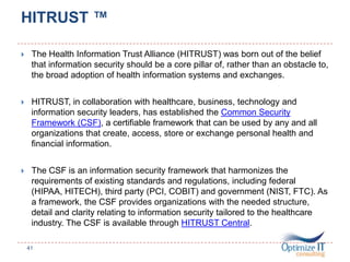 HITRUST ™
 The Health Information Trust Alliance (HITRUST) was born out of the belief
that information security should be a core pillar of, rather than an obstacle to,
the broad adoption of health information systems and exchanges.
 HITRUST, in collaboration with healthcare, business, technology and
information security leaders, has established the Common Security
Framework (CSF), a certifiable framework that can be used by any and all
organizations that create, access, store or exchange personal health and
financial information.
 The CSF is an information security framework that harmonizes the
requirements of existing standards and regulations, including federal
(HIPAA, HITECH), third party (PCI, COBIT) and government (NIST, FTC). As
a framework, the CSF provides organizations with the needed structure,
detail and clarity relating to information security tailored to the healthcare
industry. The CSF is available through HITRUST Central.
41
 