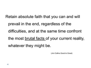 Retain absolute faith that you can and will
prevail in the end, regardless of the
difficulties, and at the same time confront
the most brutal facts of your current reality,
whatever they might be.
(Jim Collins Good to Great)
42
 