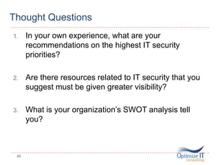 Thought Questions
1. In your own experience, what are your
recommendations on the highest IT security
priorities?
2. Are there resources related to IT security that you
suggest must be given greater visibility?
3. What is your organization’s SWOT analysis tell
you?
43
 
