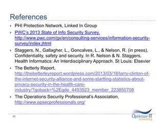 References
 PHI Protection Network, Linked In Group
 PWC’s 2013 State of Info Security Survey,
http://www.pwc.com/gx/en/consulting-services/information-security-
survey/index.jhtml
 Staggers, N., Gallagher, L., Goncalves, L., & Nelson, R. (in press).
Confidentiality, safety and security. In R. Nelson & N. Staggers,
Health Informatics: An Interdisciplinary Approach. St Louis: Elsevier
 The Betterly Report,
http://thebetterleyreport.wordpress.com/2013/03/18/larry-clinton-of-
the-internet-security-alliance-and-some-startling-statistics-about-
privacy-security-in-the-health-care-
industry/?goback=%2Egde_4493923_member_223850708
 The Operations Security Professional’s Association,
http://www.opsecprofessionals.org/
45
 
