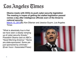 5
Obama meets with CEOs to push cyber-security legislation
The meeting in hopes of getting the stalled legislation passed
comes a day after intelligence officials warn of the threat to
national security.
March 13, 2013|By Ken Dilanian and Jessica Guynn, Los Angeles
Times
"What is absolutely true is that
we have seen a steady ramping
up of cyber-security threats,"
President Obama said on ABC's
"Good Morning America." "Some
are state-sponsored. Some are
just sponsored by criminals."
(Evan Vucci / Associated Press)
 