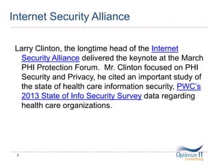 Internet Security Alliance
Larry Clinton, the longtime head of the Internet
Security Alliance delivered the keynote at the March
PHI Protection Forum. Mr. Clinton focused on PHI
Security and Privacy, he cited an important study of
the state of health care information security, PWC’s
2013 State of Info Security Survey data regarding
health care organizations.
9
 