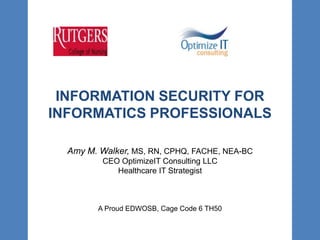 INFORMATION SECURITY FOR
INFORMATICS PROFESSIONALS
Amy M. Walker, MS, RN, CPHQ, FACHE, NEA-BC
CEO OptimizeIT Consulting LLC
Healthcare IT Strategist
A Proud EDWOSB, Cage Code 6 TH50
 
