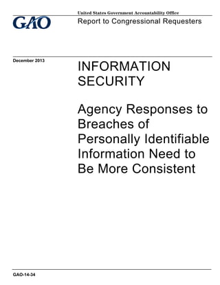 United States Government Accountability Office

Report to Congressional Requesters

December 2013

INFORMATION
SECURITY
Agency Responses to
Breaches of
Personally Identifiable
Information Need to
Be More Consistent

GAO-14-34

 