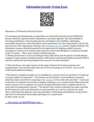 Information Security System Essay
Importance of Information Security Systems:
For managing and administering an organization, an Information Security System (ISMS) has
become extremely significant and its importance is also quite apparent. The reason behind its
increasing significance is the mounting pressure and danger to the reliability, safekeeping,
accessibility and privacy of the information of the organization. It is also rising directly with the life
time and size of the organization, therefore, this information security system is highly preferred. The
information resources should be guarded by the organization by adopting suitable measures.
According to a latest review, business and commerce in the United Kingdom is relying increasingly
on the IT systems ... Show more content on Helpwriting.net ...
2. Working from home as well as travelling has been made direct with the advent of mobile phones,
computers, digital cameras, portable projectors, MP3 players and Personal Digital Assistants (PDAs)
with the outcome that network perimeters have become even more absorbent.
3. There has been a very major increase in the usage of internet for business purposes and
communication. This has been taken onto next levels by the progress of wireless, voice over IP
(VoIP) and broadband techniques.
* The Internet is innately for public as it is reachable by everyone who lives anywhere. It is made up
of a huge number of connections. * The Internet can be referred to as the backbone connection
which has made it possible for connecting every computer in the world with each other. * A decrease
in the prices of computers has resulted in making computing a very common trend which means that
nearly everyone owns a computer now and has enough information about a computer that he can
easily harm an organization's network. * The advent of the wireless technology has made it possible
for the internet as well as the information to reach anywhere at a very low cost and very easily.
Thus, it diminishes the apparent value and essentiality of information and definitely reveals private
and sensitive information increasingly and brings it to a casual reach.
In other words, we can
... Get more on HelpWriting.net ...
 