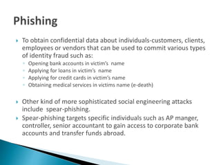  To obtain confidential data about individuals-customers, clients,
employees or vendors that can be used to commit various types
of identity fraud such as:
◦ Opening bank accounts in victim’s name
◦ Applying for loans in victim’s name
◦ Applying for credit cards in victim’s name
◦ Obtaining medical services in victims name (e-death)
 Other kind of more sophisticated social engineering attacks
include spear-phishing.
 Spear-phishing targets specific individuals such as AP manger,
controller, senior accountant to gain access to corporate bank
accounts and transfer funds abroad.
 