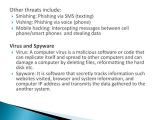Other threats include:
 Smishing: Phishing via SMS (texting)
 Vishing: Phishing via voice (phone)
 Mobile hacking: Intercepting messages between cell
phone/smart phones and stealing data
Virus and Spyware
 Virus: A computer virus is a malicious software or code that
can replicate itself and spread to other computers and can
damage a computer by deleting files, reformatting the hard
disk etc.
 Spyware: It is software that secretly tracks information such
websites visited, browser and system information, and
computer IP address and transmits the data gathered to the
another system.
 
