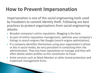 Impersonation is one of the social engineering tools used
by fraudsters to commit identity theft. Following are best
practices to protect organizations from social engineering
attacks:
 Broaden company’s online reputation. Blogging is the best.
 As part of online reputation management, optimize your company’s
listings in search engines like Google (search engine optimization).
 If a company identifies themselves using your organization’s photo
or bio in social media, be very persistent in contacting their site
administrators. They too have reputations to manage and they will
often delete stolen profiles as this constitutes to fraud.
 Enlist services such as Mark Monitor or other brand protection and
trademark management firms.
 