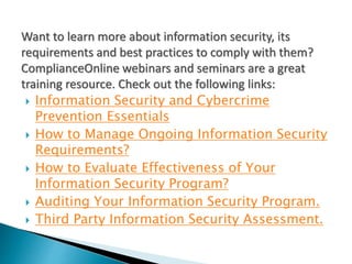 Want to learn more about information security, its
requirements and best practices to comply with them?
ComplianceOnline webinars and seminars are a great
training resource. Check out the following links:
 Information Security and Cybercrime
Prevention Essentials
 How to Manage Ongoing Information Security
Requirements?
 How to Evaluate Effectiveness of Your
Information Security Program?
 Auditing Your Information Security Program.
 Third Party Information Security Assessment.
 