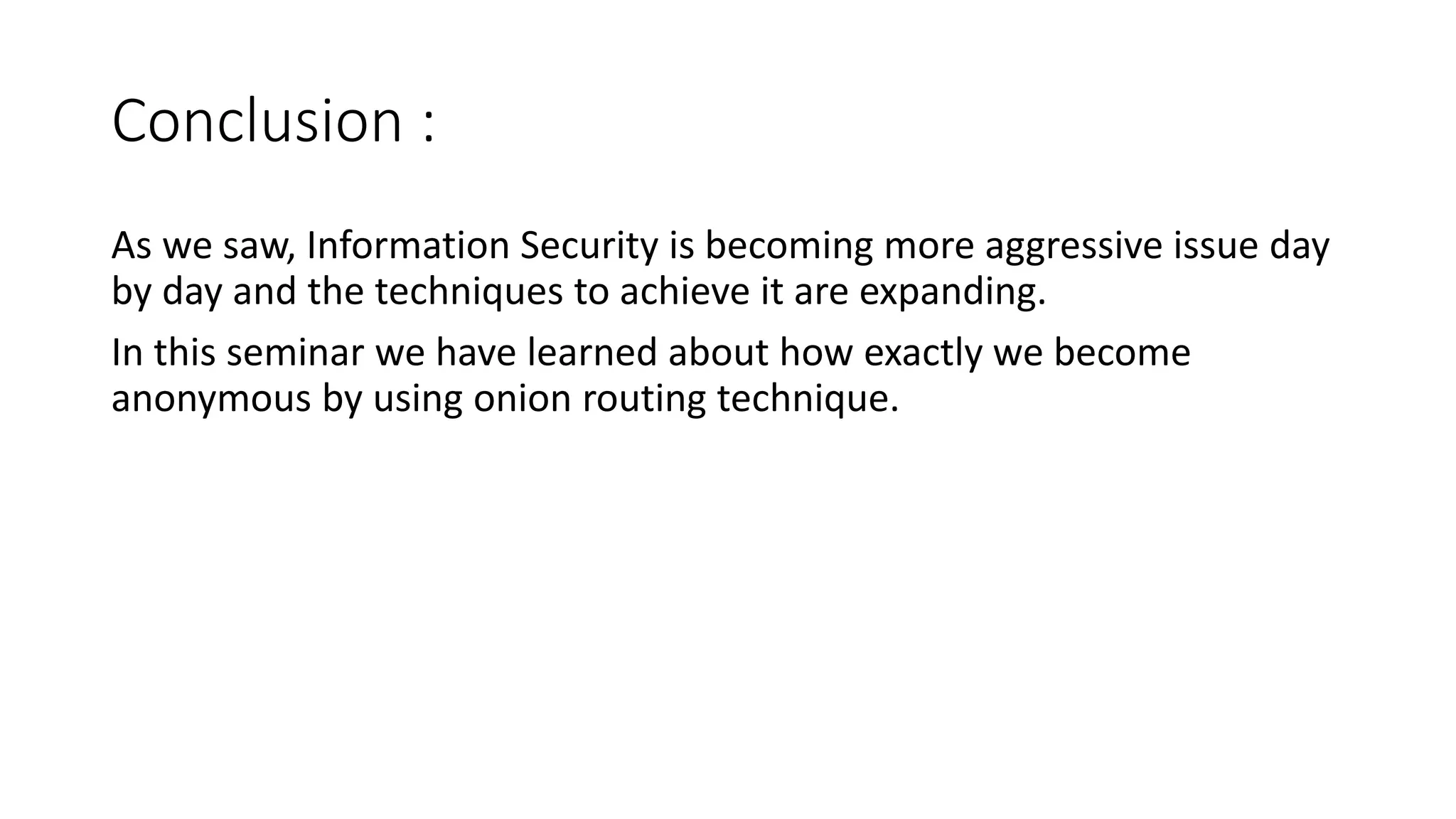 Conclusion :
As we saw, Information Security is becoming more aggressive issue day
by day and the techniques to achieve it are expanding.
In this seminar we have learned about how exactly we become
anonymous by using onion routing technique.
 