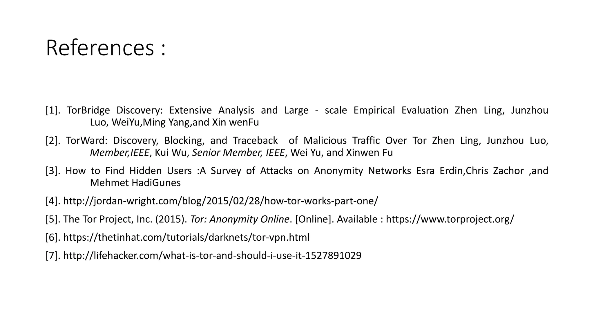 References :
[1]. TorBridge Discovery: Extensive Analysis and Large - scale Empirical Evaluation Zhen Ling, Junzhou
Luo, WeiYu,Ming Yang,and Xin wenFu
[2]. TorWard: Discovery, Blocking, and Traceback of Malicious Traffic Over Tor Zhen Ling, Junzhou Luo,
Member,IEEE, Kui Wu, Senior Member, IEEE, Wei Yu, and Xinwen Fu
[3]. How to Find Hidden Users :A Survey of Attacks on Anonymity Networks Esra Erdin,Chris Zachor ,and
Mehmet HadiGunes
[4]. http://jordan-wright.com/blog/2015/02/28/how-tor-works-part-one/
[5]. The Tor Project, Inc. (2015). Tor: Anonymity Online. [Online]. Available : https://www.torproject.org/
[6]. https://thetinhat.com/tutorials/darknets/tor-vpn.html
[7]. http://lifehacker.com/what-is-tor-and-should-i-use-it-1527891029
 