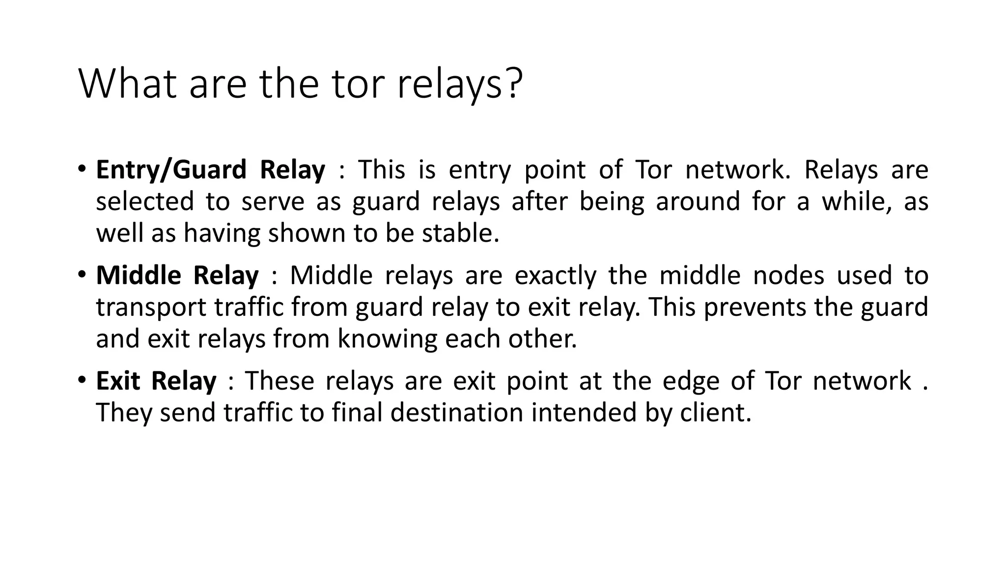 What are the tor relays?
• Entry/Guard Relay : This is entry point of Tor network. Relays are
selected to serve as guard relays after being around for a while, as
well as having shown to be stable.
• Middle Relay : Middle relays are exactly the middle nodes used to
transport traffic from guard relay to exit relay. This prevents the guard
and exit relays from knowing each other.
• Exit Relay : These relays are exit point at the edge of Tor network .
They send traffic to final destination intended by client.
 