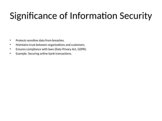 Significance of Information Security
• Protects sensitive data from breaches.
• Maintains trust between organizations and customers.
• Ensures compliance with laws (Data Privacy Act, GDPR).
• Example: Securing online bank transactions.
 